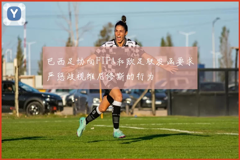 巴西足协向FIFA和欧足联发函要求严惩歧视维尼修斯的行为