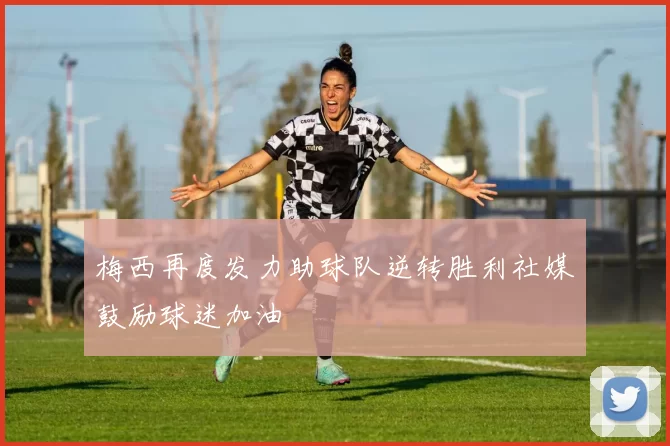 梅西再度发力助球队逆转胜利社媒鼓励球迷加油