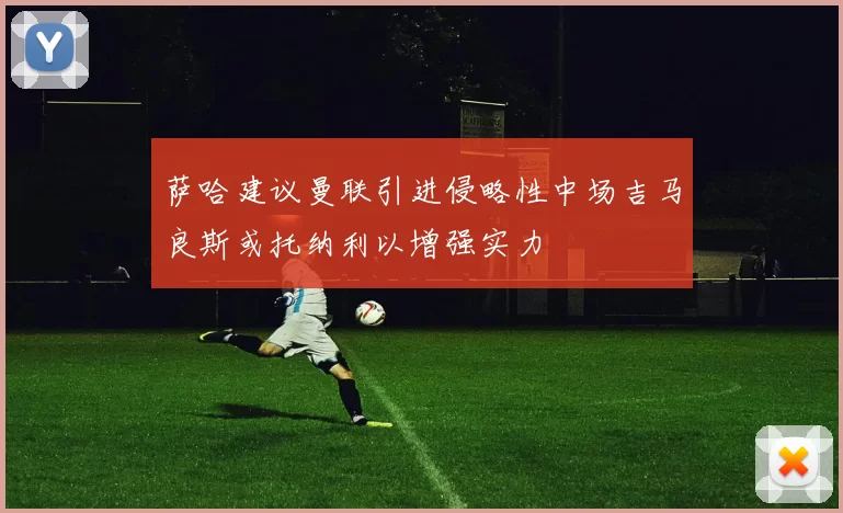 萨哈建议曼联引进侵略性中场吉马良斯或托纳利以增强实力