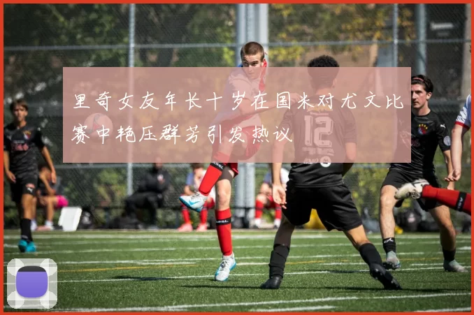 里奇女友年长十岁在国米对尤文比赛中艳压群芳引发热议