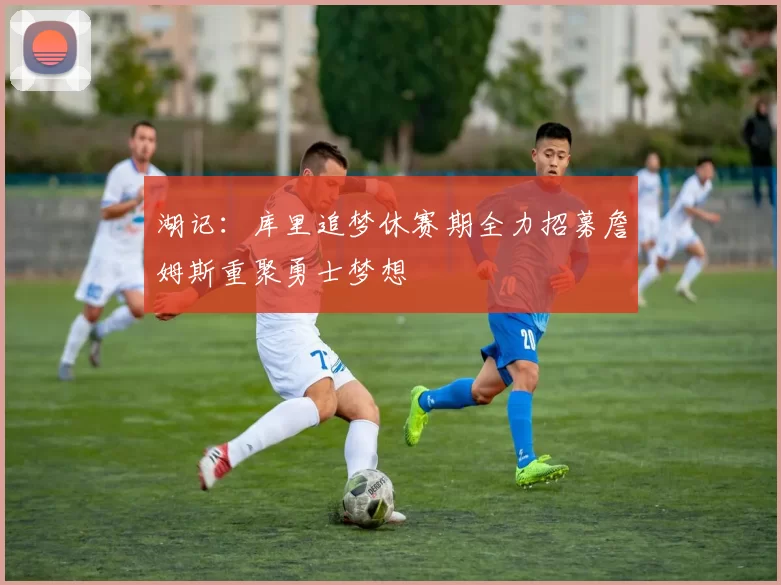 湖记：库里追梦休赛期全力招募詹姆斯重聚勇士梦想