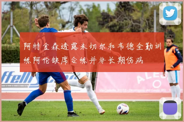 阿特金森透露米切尔和韦德全勤训练阿伦缺席合练并非长期伤病
