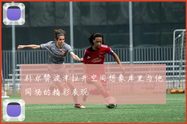 科尔赞波津拉开空间想象库里与他同场的精彩表现