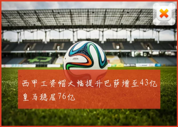 西甲工资帽大幅提升巴萨增至43亿皇马稳居76亿