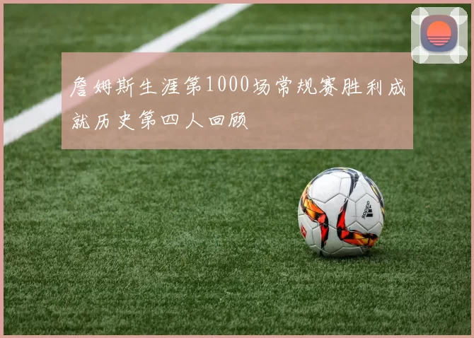 詹姆斯生涯第1000场常规赛胜利成就历史第四人回顾