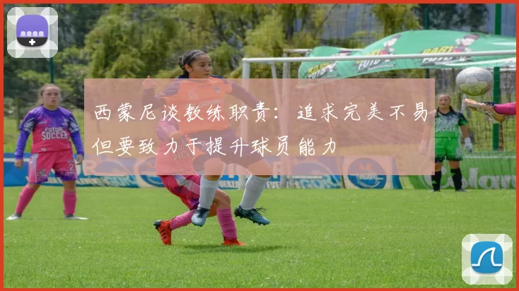 西蒙尼谈教练职责：追求完美不易但要致力于提升球员能力