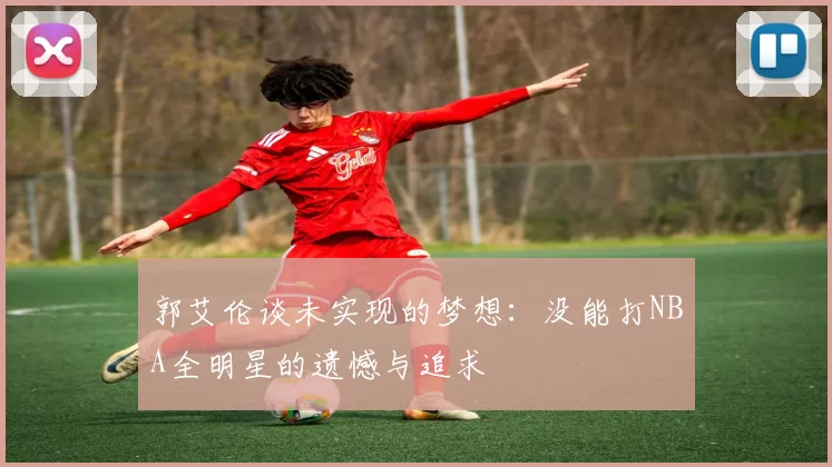 郭艾伦谈未实现的梦想：没能打NBA全明星的遗憾与追求
