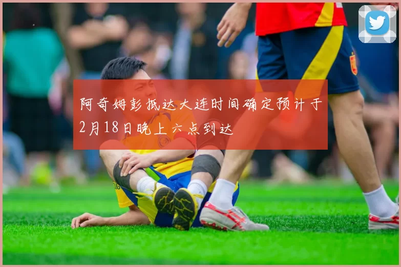 阿奇姆彭抵达大连时间确定预计于2月18日晚上六点到达