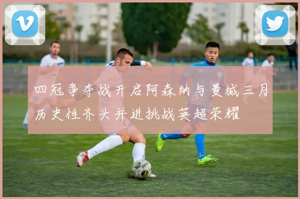 四冠争夺战开启阿森纳与曼城三月历史性齐头并进挑战英超荣耀