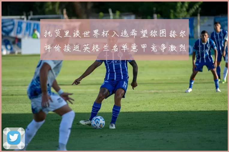 托莫里谈世界杯入选希望称图赫尔评价接近英格兰名单意甲竞争激烈
