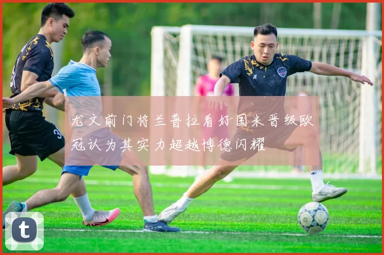 尤文前门将兰普拉看好国米晋级欧冠认为其实力超越博德闪耀