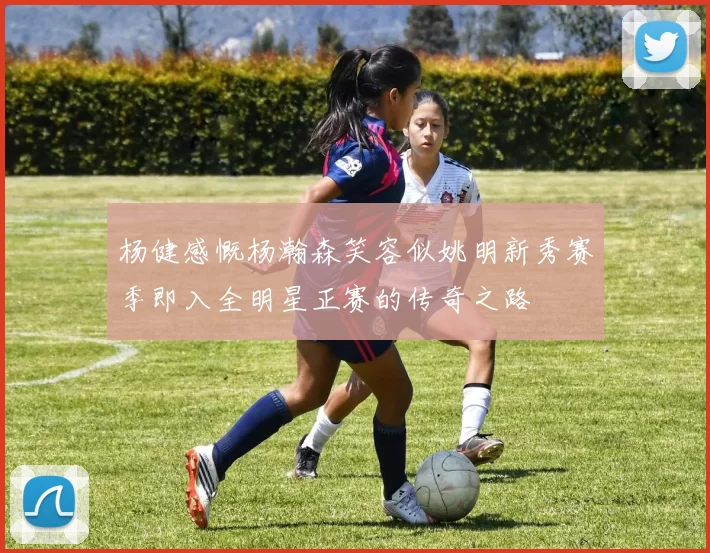杨健感慨杨瀚森笑容似姚明新秀赛季即入全明星正赛的传奇之路