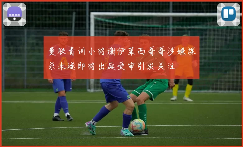 曼联青训小将谢伊莱西哥哥涉嫌谋杀未遂即将出庭受审引发关注