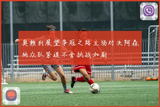 奥赖利展望争冠之路主场对决阿森纳众队紧追不舍挑战加剧