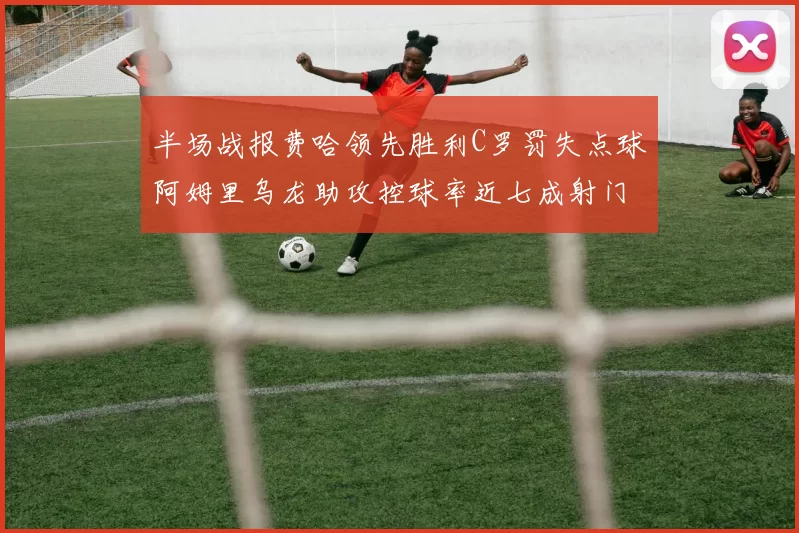 半场战报费哈领先胜利C罗罚失点球阿姆里乌龙助攻控球率近七成射门未果