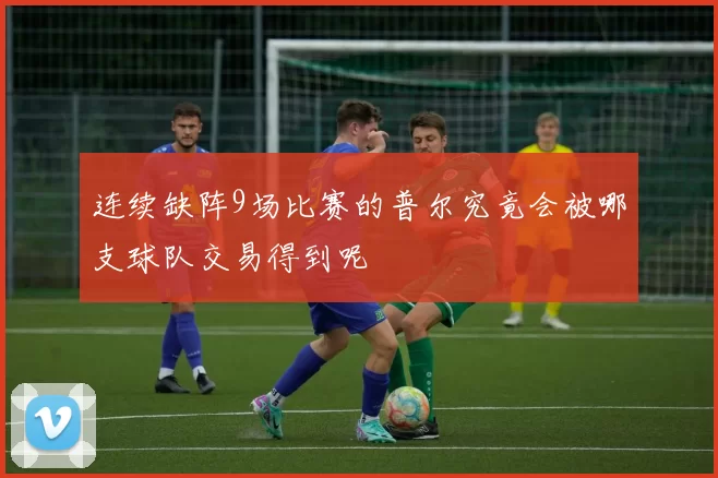 连续缺阵9场比赛的普尔究竟会被哪支球队交易得到呢