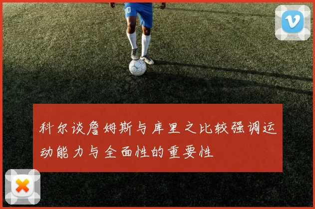 科尔谈詹姆斯与库里之比较强调运动能力与全面性的重要性